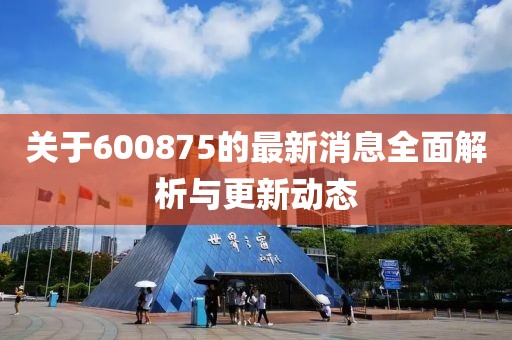 關于600875的最新消息全面解析與更新動態