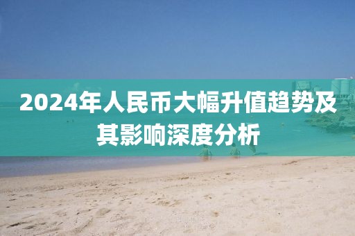 2024年人民幣大幅升值趨勢及其影響深度分析