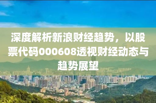 深度解析新浪財經趨勢，以股票代碼000608透視財經動態與趨勢展望