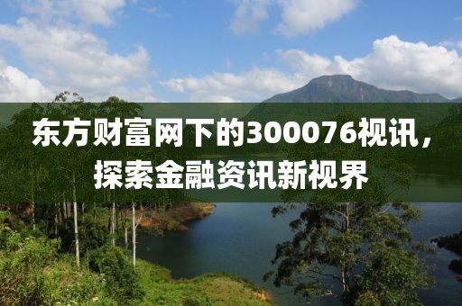 东方财富网下的300076视讯，探索金融资讯新视界