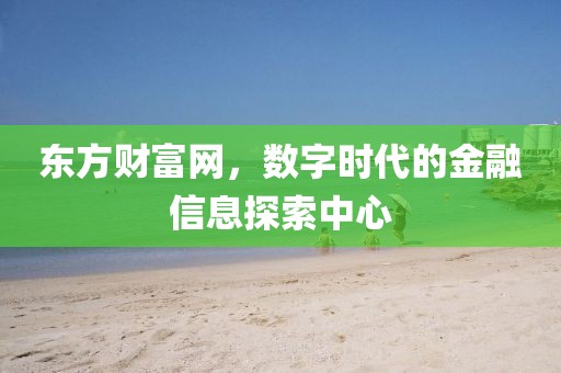 东方财富网，数字时代的金融信息探索中心