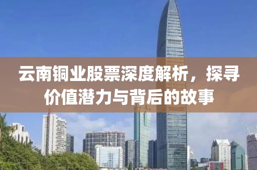 云南铜业股票深度解析，探寻价值潜力与背后的故事