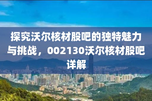 探究沃尔核材股吧的独特魅力与挑战，002130沃尔核材股吧详解