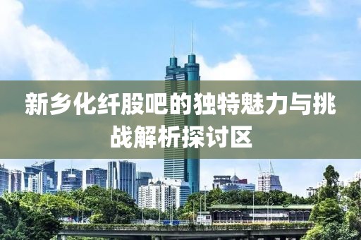 新乡化纤股吧的独特魅力与挑战解析探讨区