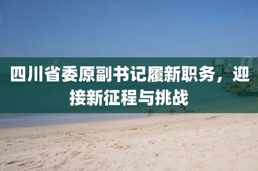 四川省委原副书记履新职务，迎接新征程与挑战