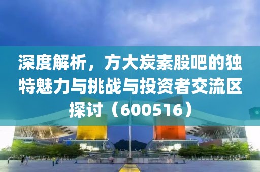 深度解析，方大炭素股吧的独特魅力与挑战与投资者交流区探讨（600516）