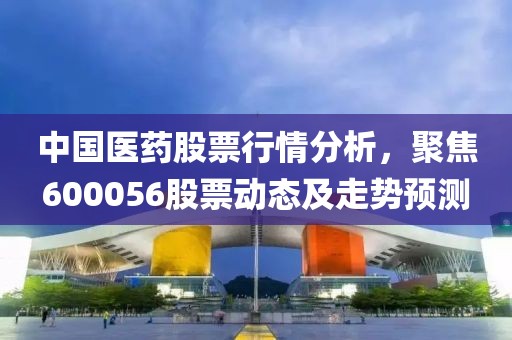 中国医药股票行情分析，聚焦600056股票动态及走势预测