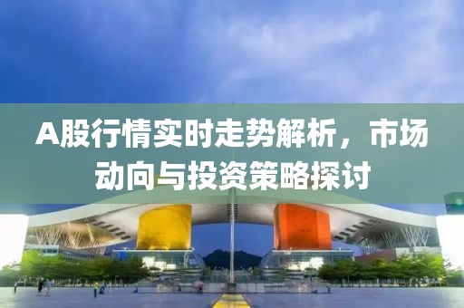 A股行情实时走势解析，市场动向与投资策略探讨