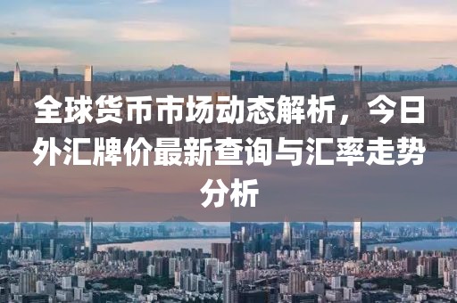 全球货币市场动态解析，今日外汇牌价最新查询与汇率走势分析