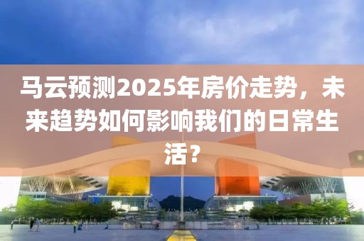 馬云預測2025年房價走勢，未來趨勢如何影響我們的日常生活？