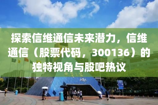 探索信维通信未来潜力，信维通信（股票代码，300136）的独特视角与股吧热议