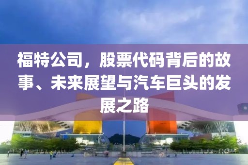 福特公司，股票代碼背后的故事、未來展望與汽車巨頭的發(fā)展之路