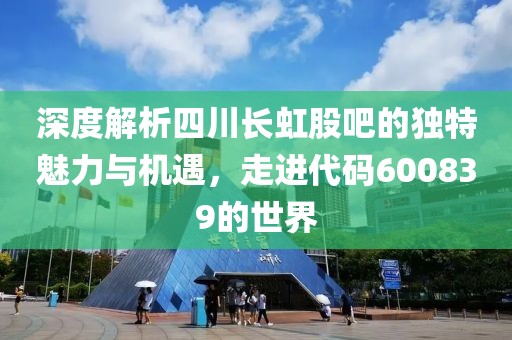 深度解析四川长虹股吧的独特魅力与机遇，走进代码600839的世界