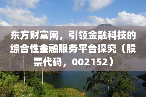 東方財富網(wǎng)，引領(lǐng)金融科技的綜合性金融服務(wù)平臺探究（股票代碼，002152）