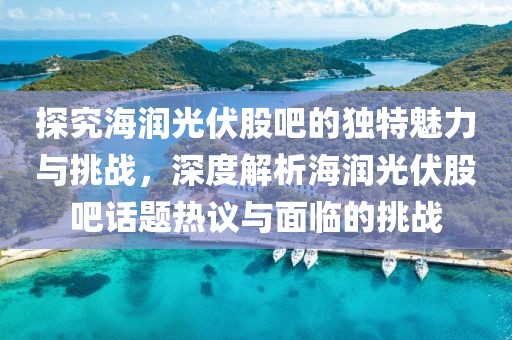 探究海润光伏股吧的独特魅力与挑战，深度解析海润光伏股吧话题热议与面临的挑战