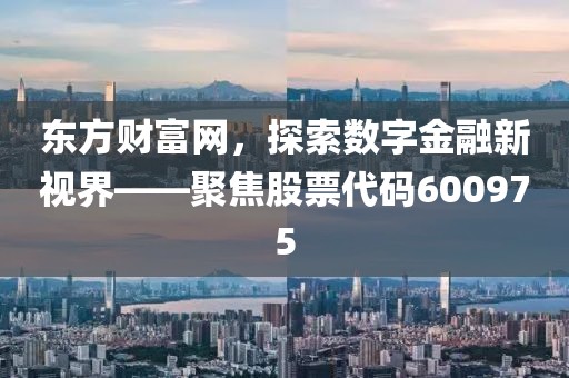 东方财富网，探索数字金融新视界——聚焦股票代码600975