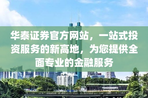 华泰证券官方网站，一站式投资服务的新高地，为您提供全面专业的金融服务