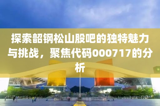 探索韶钢松山股吧的独特魅力与挑战，聚焦代码000717的分析