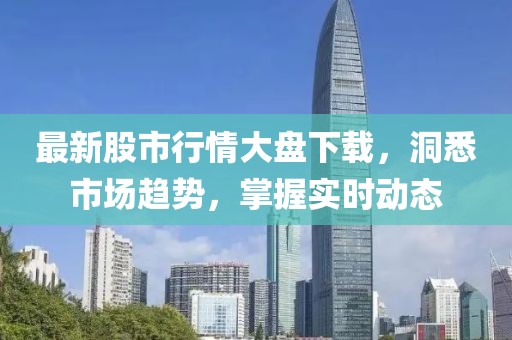 最新股市行情大盘下载，洞悉市场趋势，掌握实时动态