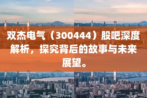 双杰电气（300444）股吧深度解析，探究背后的故事与未来展望。