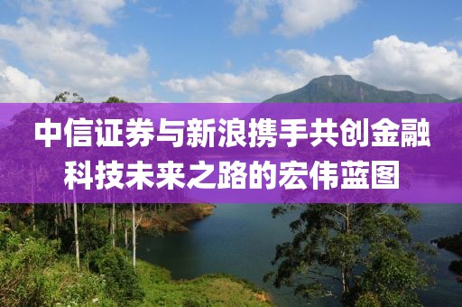 中信证券与新浪携手共创金融科技未来之路的宏伟蓝图