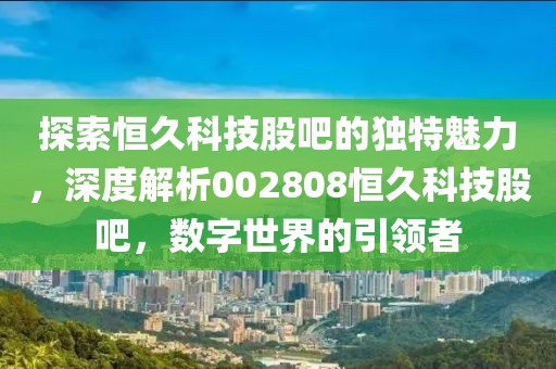 探索恒久科技股吧的独特魅力，深度解析002808恒久科技股吧，数字世界的引领者