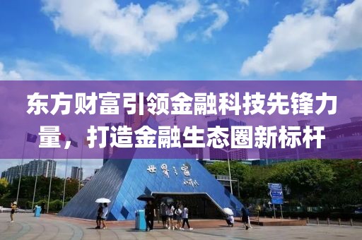 东方财富引领金融科技先锋力量，打造金融生态圈新标杆