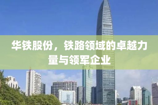 华铁股份，铁路领域的卓越力量与领军企业