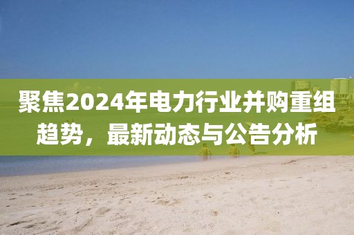 聚焦2024年电力行业并购重组趋势，最新动态与公告分析