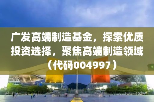 广发高端制造基金，探索优质投资选择，聚焦高端制造领域（代码004997）