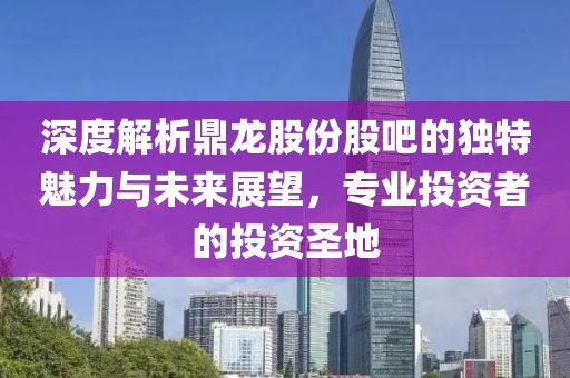 深度解析鼎龙股份股吧的独特魅力与未来展望，专业投资者的投资圣地