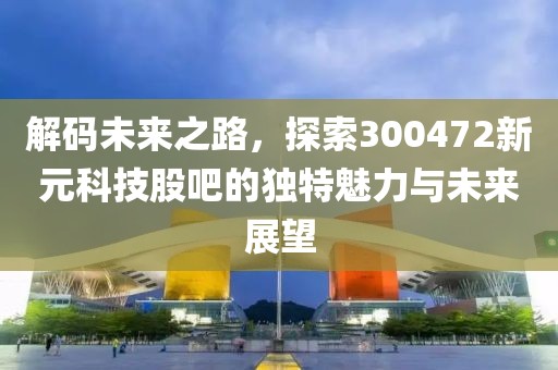 解码未来之路，探索300472新元科技股吧的独特魅力与未来展望