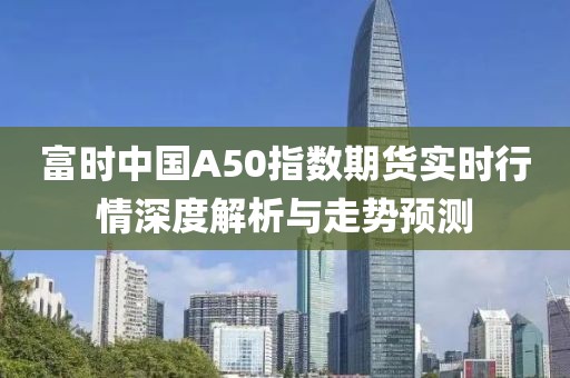 富时中国A50指数期货实时行情深度解析与走势预测