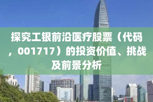 探究工银前沿医疗股票（代码，001717）的投资价值、挑战及前景分析