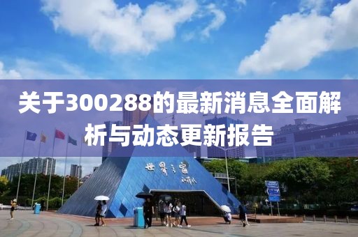 关于300288的最新消息全面解析与动态更新报告