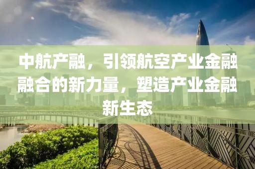 中航产融，引领航空产业金融融合的新力量，塑造产业金融新生态