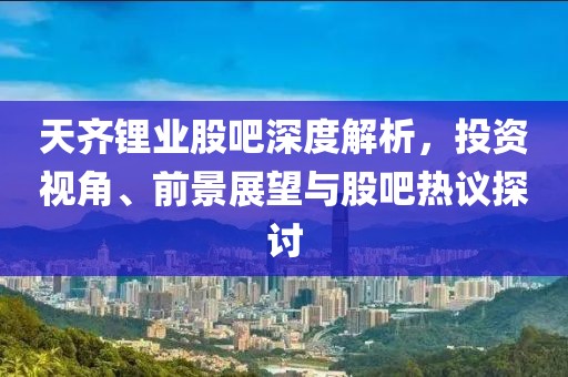 天齐锂业股吧深度解析，投资视角、前景展望与股吧热议探讨