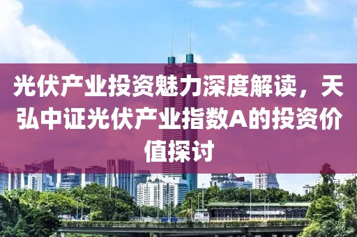 光伏产业投资魅力深度解读，天弘中证光伏产业指数A的投资价值探讨