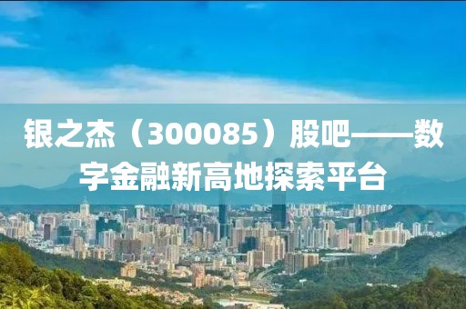 銀之杰（300085）股吧——數字金融新高地探索平臺