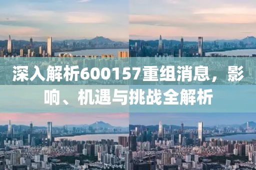 深入解析600157重组消息，影响、机遇与挑战全解析