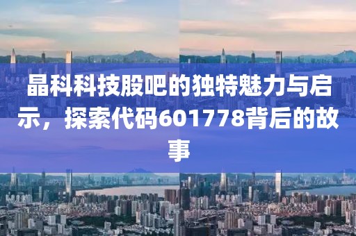 晶科科技股吧的独特魅力与启示，探索代码601778背后的故事