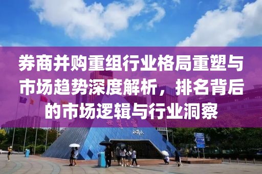 券商并购重组行业格局重塑与市场趋势深度解析，排名背后的市场逻辑与行业洞察