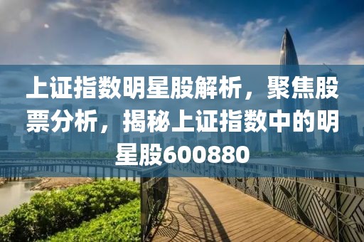 上证指数明星股解析，聚焦股票分析，揭秘上证指数中的明星股600880