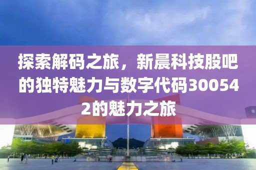 探索解码之旅，新晨科技股吧的独特魅力与数字代码300542的魅力之旅