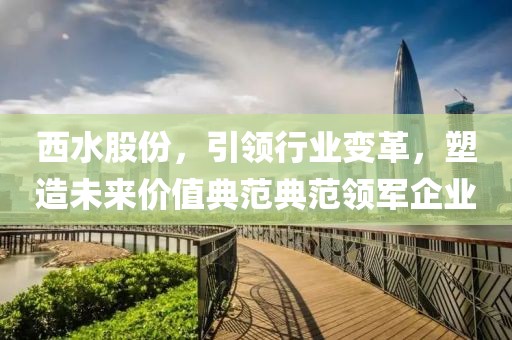 西水股份，引领行业变革，塑造未来价值典范典范领军企业