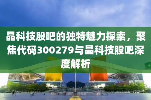 晶科技股吧的独特魅力探索，聚焦代码300279与晶科技股吧深度解析