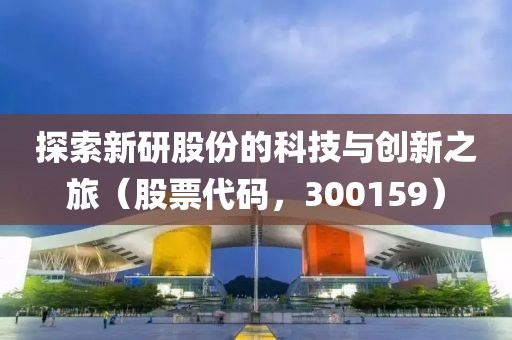 探索新研股份的科技與創(chuàng)新之旅（股票代碼，300159）