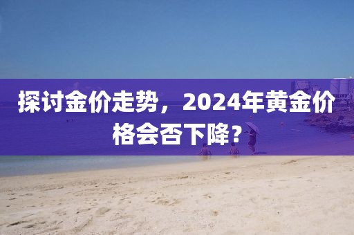 探讨金价走势，2024年黄金价格会否下降？