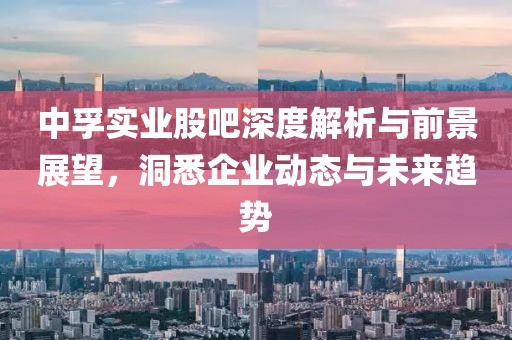 中孚实业股吧深度解析与前景展望，洞悉企业动态与未来趋势