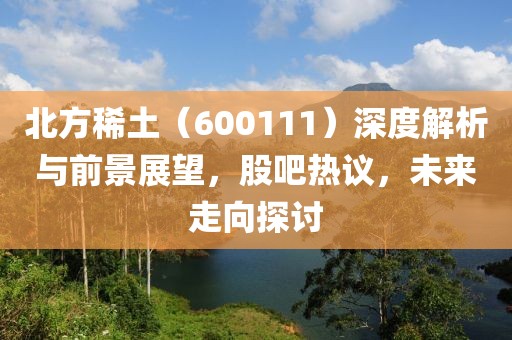 北方稀土（600111）深度解析與前景展望，股吧熱議，未來走向探討